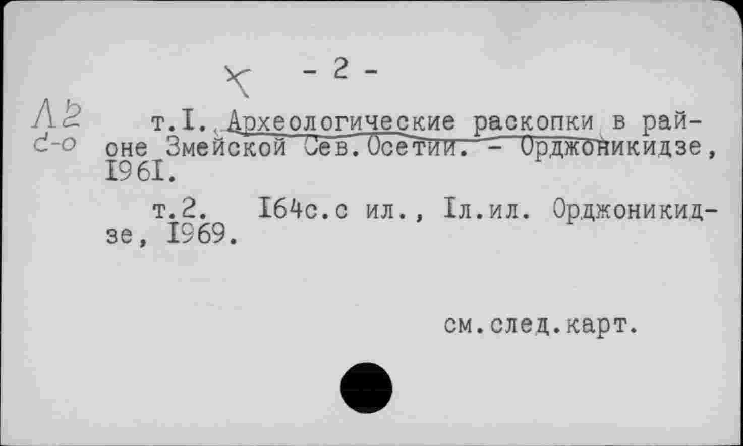 ﻿- 2 -
т.I.Археологические раскопки в районе Змейской Зев. Осетии?^- Орджоникидзе, 1961.
т.2. 164с.с ил., 1л.ил. Орджоникидзе, 1969.
см.след.карт.